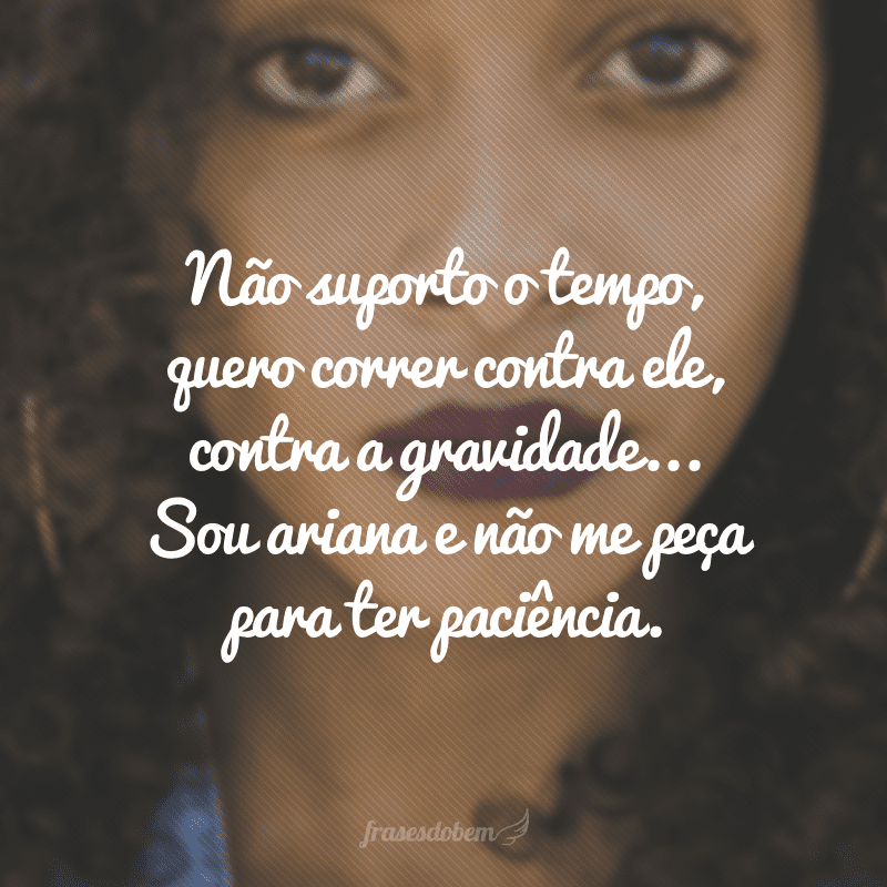 Não suporto o tempo, quero correr contra ele, contra a gravidade... Sou ariana e não me peça para ter paciência.