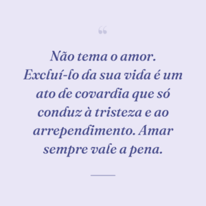 Não tema o amor. Excluí-lo da sua vida é um ato de covardia que só conduz à tristeza e ao arrependimento. Amar sempre vale a pena.