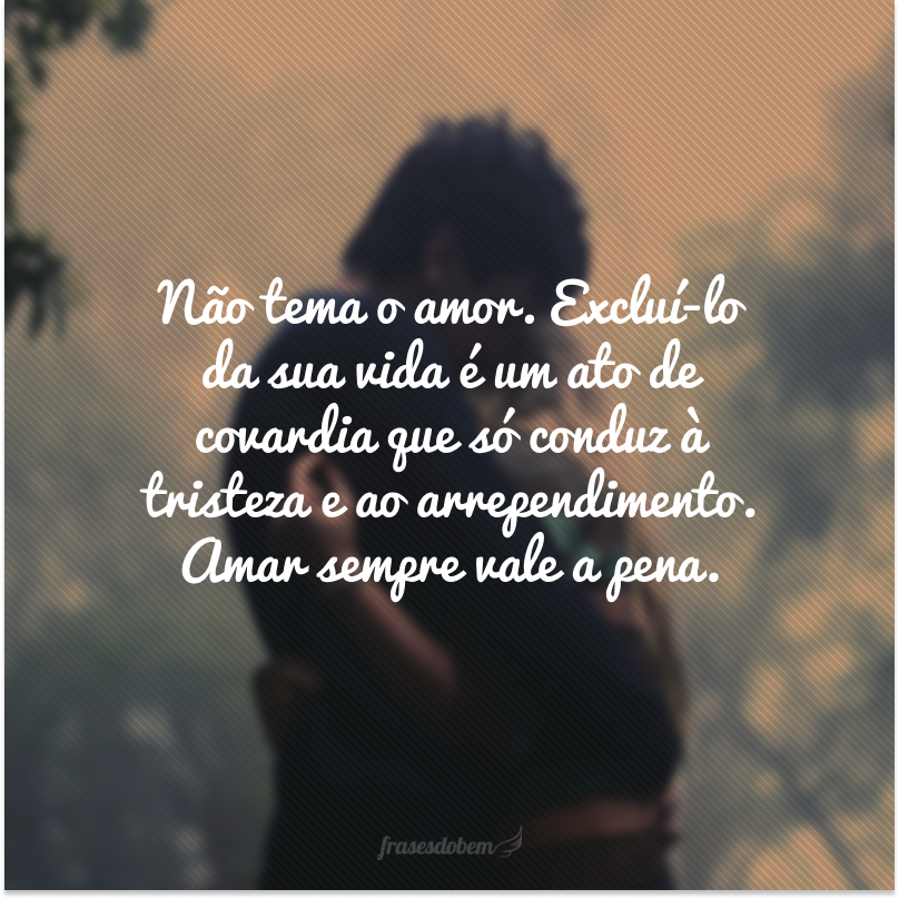 Não tema o amor. Excluí-lo da sua vida é um ato de covardia que só conduz à tristeza e ao arrependimento. Amar sempre vale a pena.