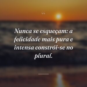 Nunca se esqueçam: a felicidade mais pura e intensa constrói-se no plural.