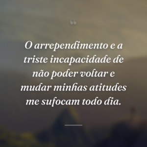 O arrependimento e a triste incapacidade de não poder voltar e mudar minhas atitudes me sufocam todo dia.
