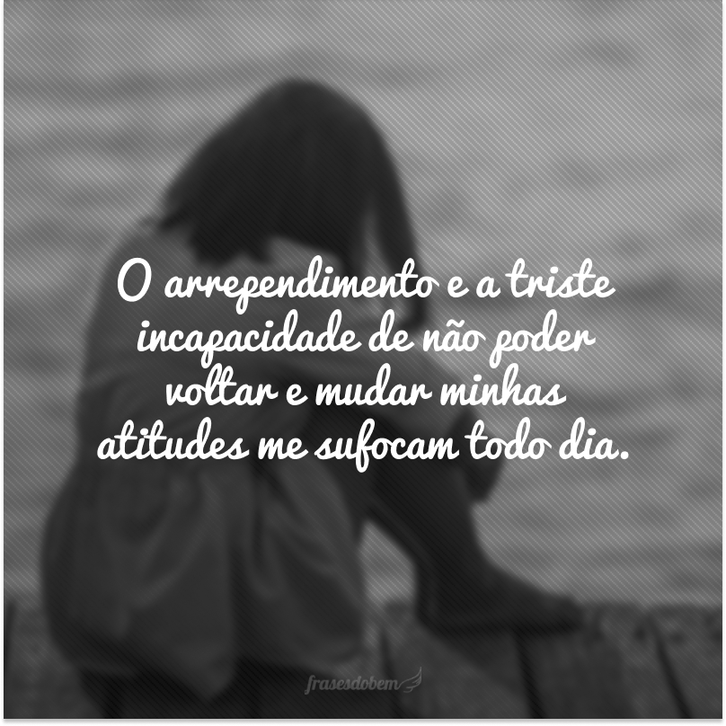 O arrependimento e a triste incapacidade de não poder voltar e mudar minhas atitudes me sufocam todo dia.