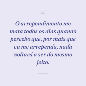 O arrependimento me mata todos os dias quando percebo que, por mais que eu me arrependa, nada voltará a ser do mesmo jeito.