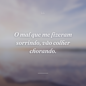 O mal que me fizeram sorrindo, vão colher chorando.
