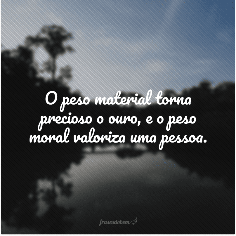 O peso material torna precioso o ouro, e o peso moral valoriza uma pessoa. 