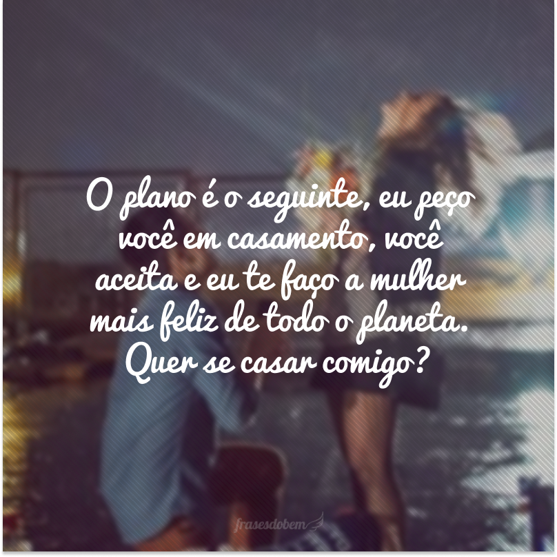 O plano é o seguinte, eu peço você em casamento, você aceita e eu te faço a mulher mais feliz de todo o planeta. Quer se casar comigo?