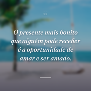 O presente mais bonito que alguém pode receber é a oportunidade de amar e ser amado.