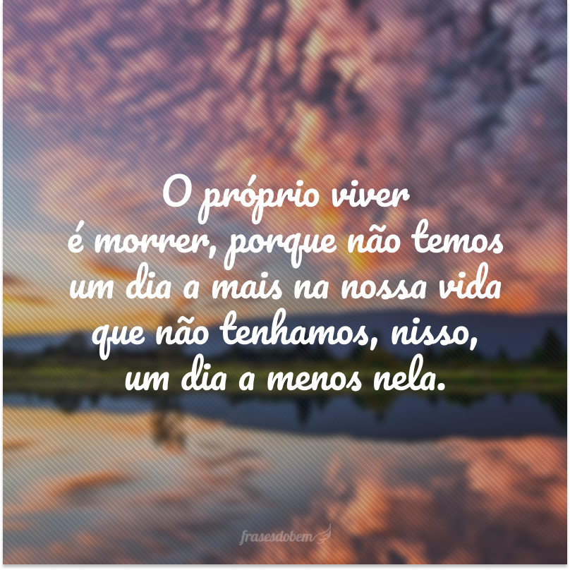 O próprio viver é morrer, porque não temos um dia a mais na nossa vida que não tenhamos, nisso, um dia a menos nela.