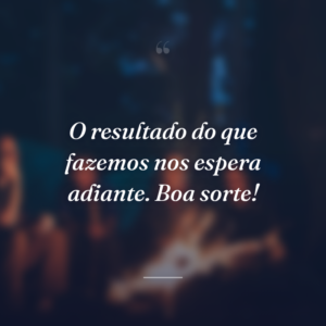 O resultado do que fazemos nos espera adiante. Boa sorte!