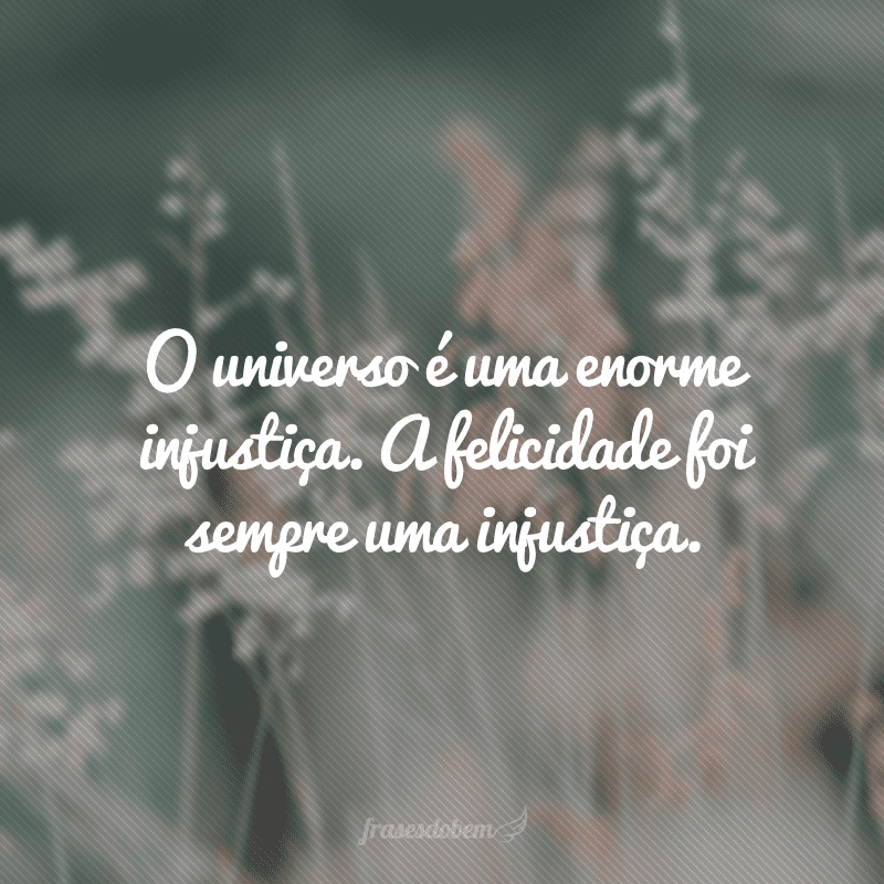 O universo é uma enorme injustiça. A felicidade foi sempre uma injustiça.