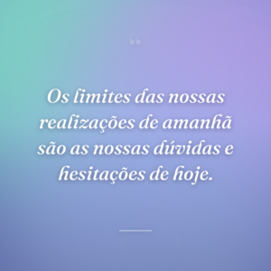 Os limites das nossas realizações de amanhã são as nossas dúvidas e hesitações de hoje.