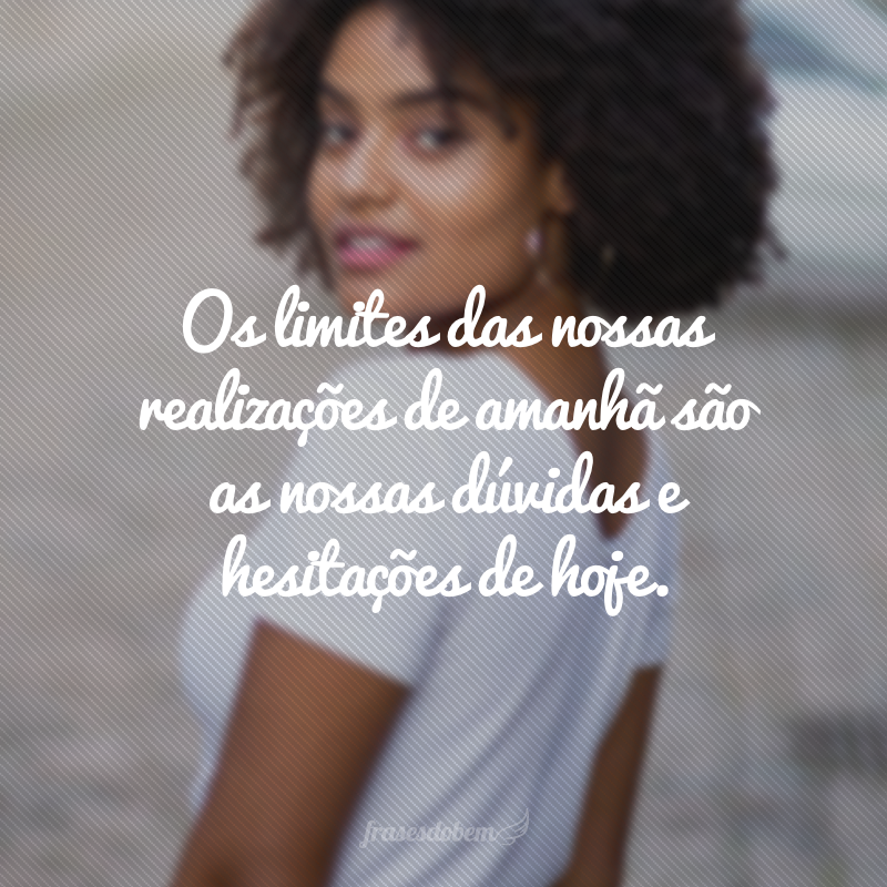 Os limites das nossas realizações de amanhã são as nossas dúvidas e hesitações de hoje. 