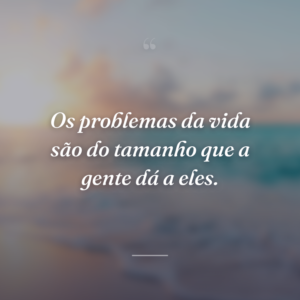 Os problemas da vida são do tamanho que a gente dá a eles.