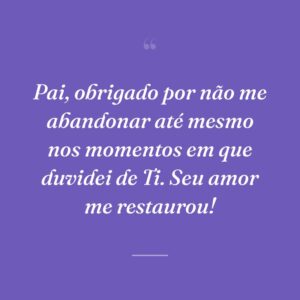 Pai, obrigado por não me abandonar até mesmo nos momentos em que duvidei de Ti. Seu amor me restaurou!