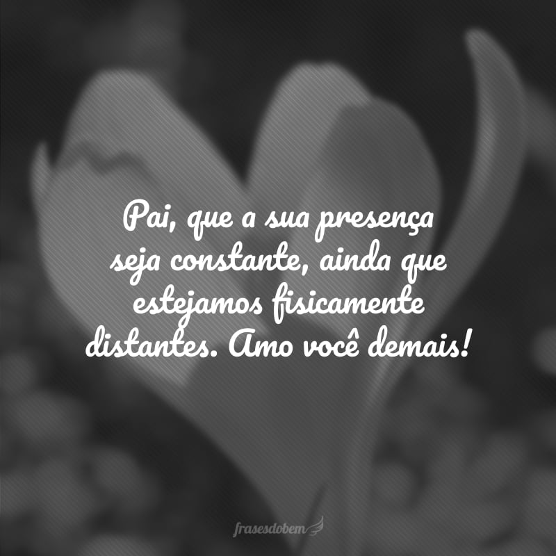 Pai, que a sua presença seja constante, ainda que estejamos fisicamente distantes. Amo você demais!