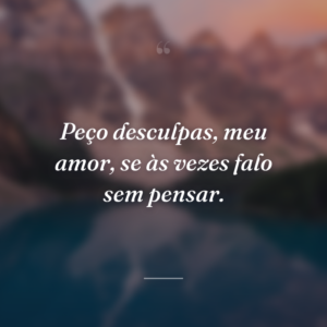 Peço desculpas, meu amor, se às vezes falo sem pensar.
