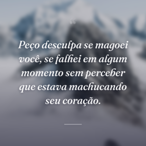 Peço desculpa se magoei você, se falhei em algum momento sem perceber que estava machucando seu coração.