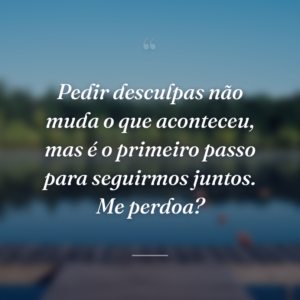 Pedir desculpas não muda o que aconteceu, mas é o primeiro passo para seguirmos juntos. Me perdoa?