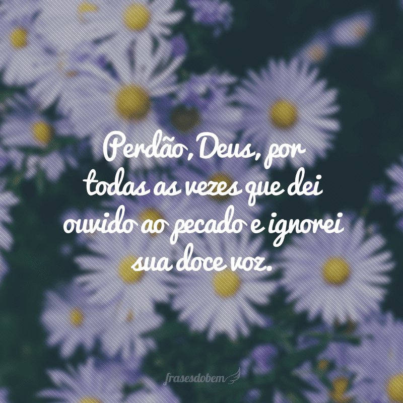 Perdão, Deus, por todas as vezes que dei ouvido ao pecado e ignorei sua doce voz.