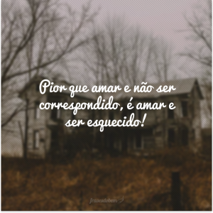 Pior que amar e não ser correspondido, é amar e ser esquecido!