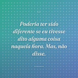 Poderia ter sido diferente se eu tivesse dito alguma coisa naquela hora. Mas, não disse.