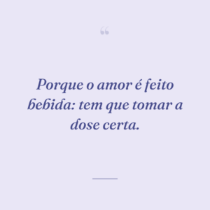 Porque o amor é feito bebida: tem que tomar a dose certa.