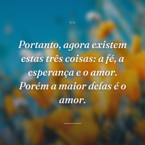 Portanto, agora existem estas três coisas: a fé, a esperança e o amor. Porém a maior delas é o amor.