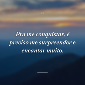Pra me conquistar, é preciso me surpreender e encantar muito.