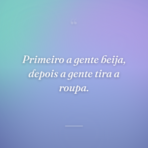 Primeiro a gente beija, depois a gente tira a roupa.