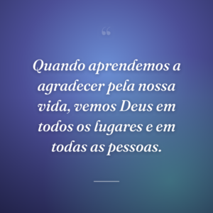 Quando aprendemos a agradecer pela nossa vida, vemos Deus em todos os lugares e em todas as pessoas.