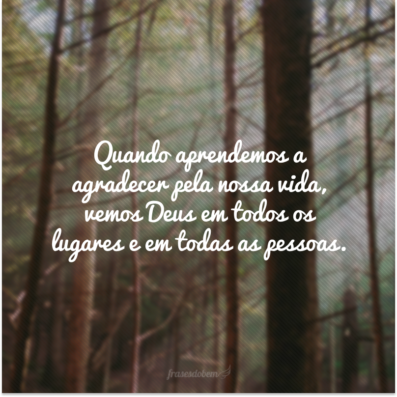 Quando aprendemos a agradecer pela nossa vida, vemos Deus em todos os lugares e em todas as pessoas.