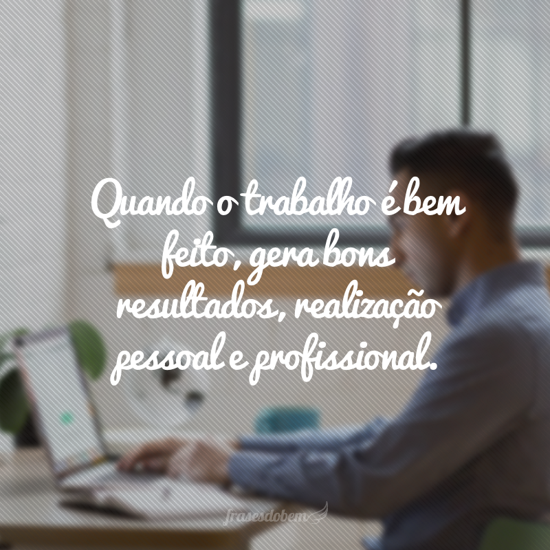 Quando o trabalho é bem feito, gera bons resultados, realização pessoal e profissional.