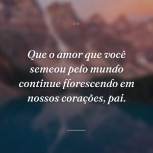 Que o amor que você semeou pelo mundo continue florescendo em nossos corações, pai.