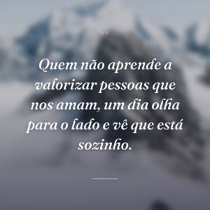 Quem não aprende a valorizar pessoas que nos amam, um dia olha para o lado e vê que está sozinho.