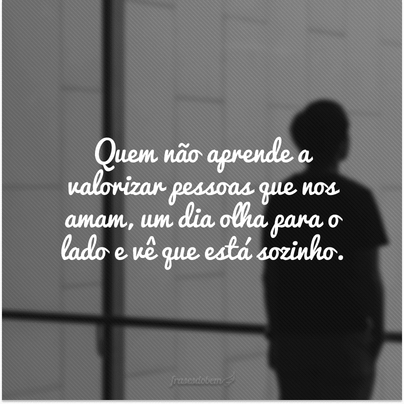 Quem não aprende a valorizar pessoas que nos amam, um dia olha para o lado e vê que está sozinho.