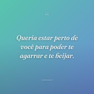 Queria estar perto de você para poder te agarrar e te beijar.