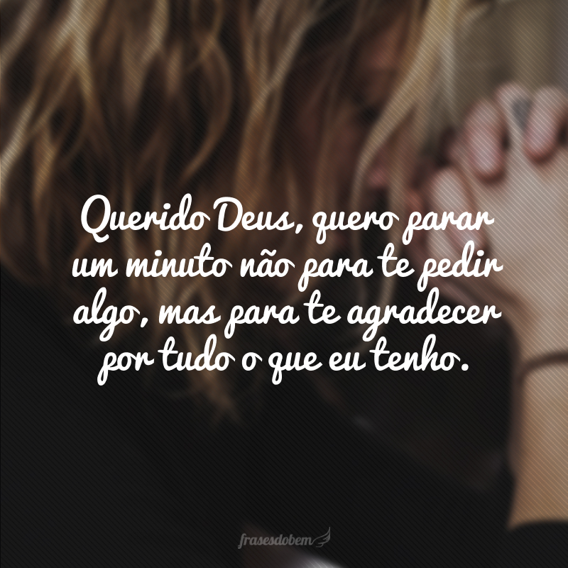 Querido Deus, quero parar um minuto não para te pedir algo, mas para te agradecer por tudo o que eu tenho.