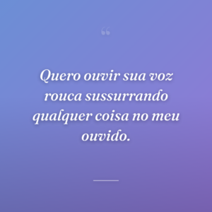 Quero ouvir sua voz rouca sussurrando qualquer coisa no meu ouvido.