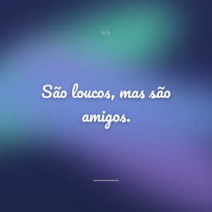 São loucos, mas são amigos.