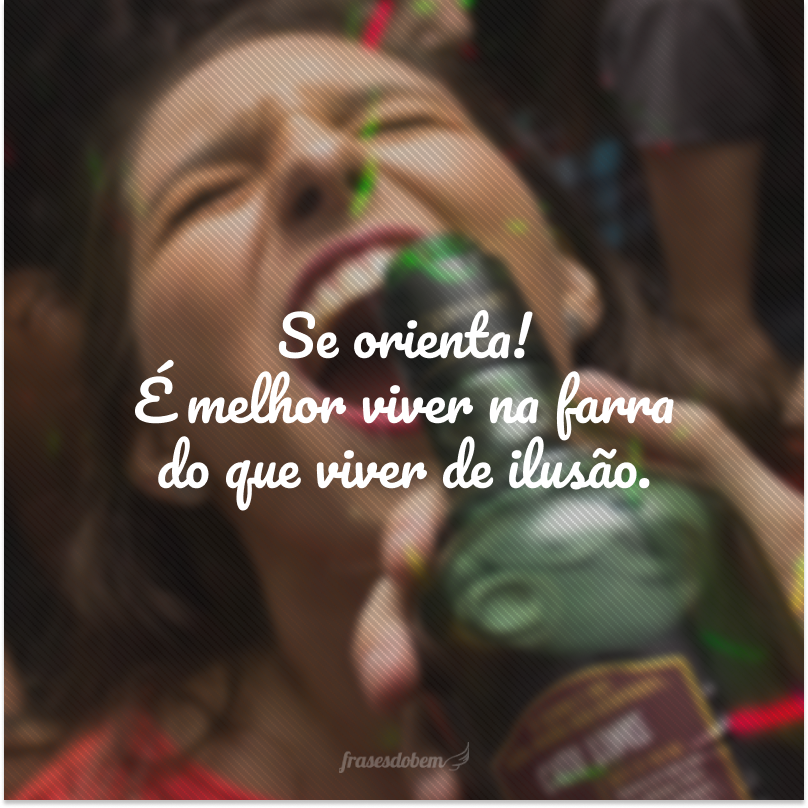 Se orienta! É melhor viver na farra do que viver de ilusão.