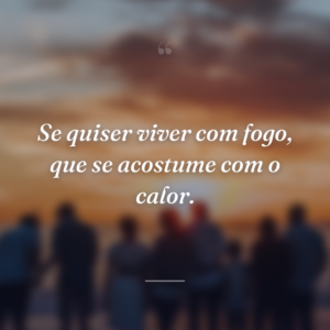 Se quiser viver com fogo, que se acostume com o calor.