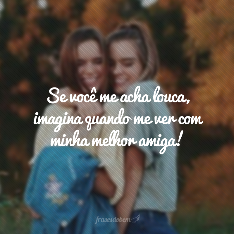 Se você me acha louca, imagina quando me ver com minha melhor amiga!