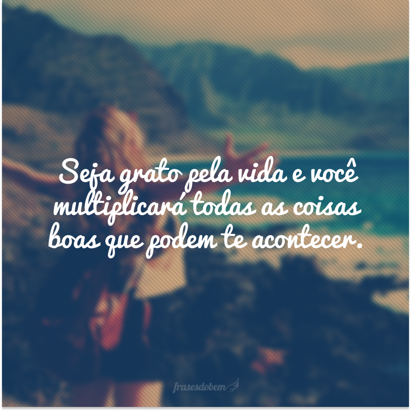 Seja grato pela vida e você multiplicará todas as coisas boas que podem te acontecer.