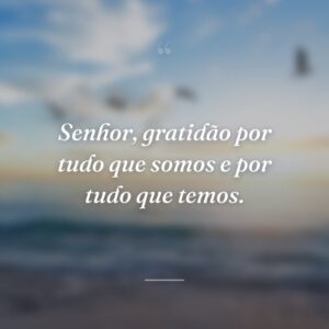 Senhor, gratidão por tudo que somos e por tudo que temos.