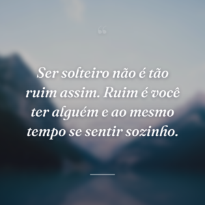 Ser solteiro não é tão ruim assim. Ruim é você ter alguém e ao mesmo tempo se sentir sozinho.