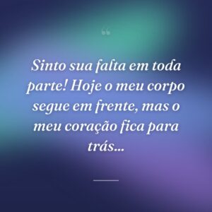 Sinto sua falta em toda parte! Hoje o meu corpo segue em frente, mas o meu coração fica para trás...