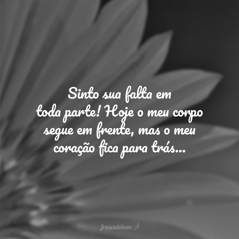 Sinto sua falta em toda parte! Hoje o meu corpo segue em frente, mas o meu coração fica para trás...