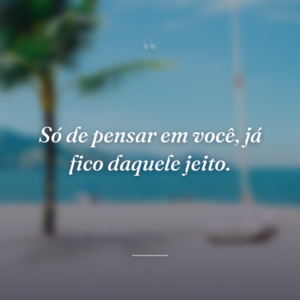 Só de pensar em você, já fico daquele jeito.