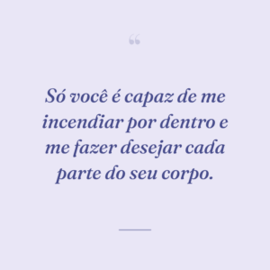 Só você é capaz de me incendiar por dentro e me fazer desejar cada parte do seu corpo.