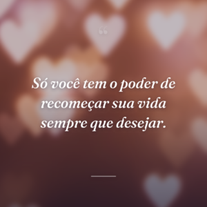 Só você tem o poder de recomeçar sua vida sempre que desejar.